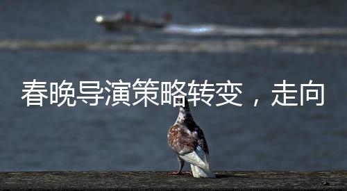 春晚導演策略轉(zhuǎn)變，走向智慧與藝術(shù)融合的新時代