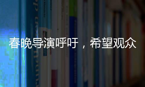 春晚導演呼吁，希望觀眾對我們寬容一點