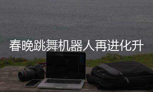 春晚跳舞機(jī)器人再進(jìn)化升級(jí)，展現(xiàn)科技與文化融合新篇章