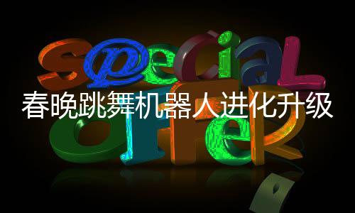 春晚跳舞機器人進化升級，科技魅力再展新篇章