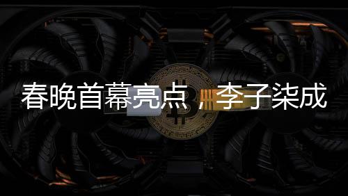 春晚首幕亮點，李子柒成為首個女生鏡頭焦點