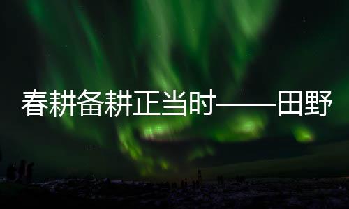 春耕備耕正當時——田野耕耘新篇章