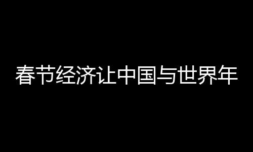 春節(jié)經(jīng)濟(jì)讓中國(guó)與世界年在一起
