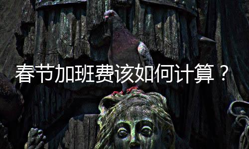 春節(jié)加班費該如何計算？一篇文章帶你全面了解