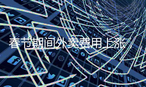 春節(jié)期間外賣費(fèi)用上漲，服務(wù)與供需重塑市場(chǎng)平衡