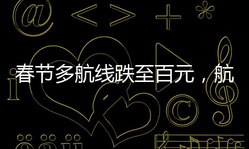 春節(jié)多航線跌至百元，航空市場出現(xiàn)新變化