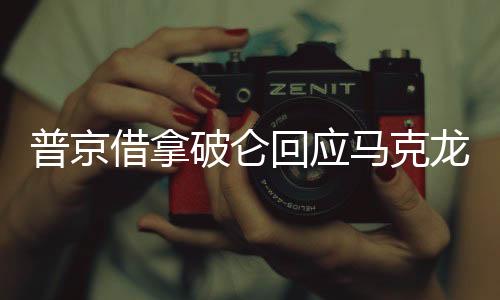 普京借拿破侖回應(yīng)馬克龍涉俄言論，歷史與現(xiàn)實(shí)的對(duì)話