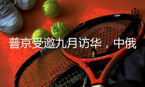 普京受邀九月訪華，中俄深化合作的新篇章