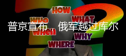 普京宣布，俄軍越過庫爾斯克地區(qū)俄烏邊界——俄烏局勢的最新動態(tài)