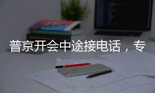 普京開會(huì)中途接電話，專注與決斷的體現(xiàn)