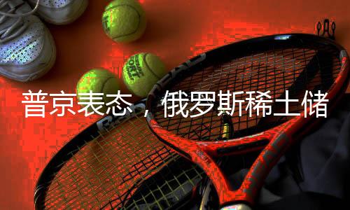 普京表態(tài)，俄羅斯稀土儲(chǔ)量豐富，愿與美方合作