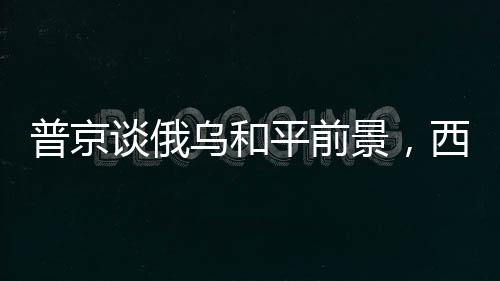 普京談俄烏和平前景，西方實現(xiàn)和平的方法其實簡單可行