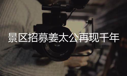 景區(qū)招募姜太公再現(xiàn)千年文化盛景，別樣睡眠之旅亮相工作假期體驗活動，共聘百名人員上班也能享閑適午睡時光