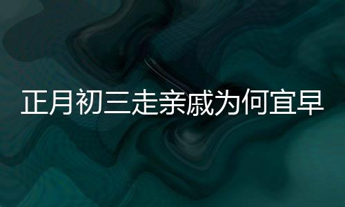正月初三走親戚為何宜早點回家，傳統(tǒng)習(xí)俗與現(xiàn)代生活的交融