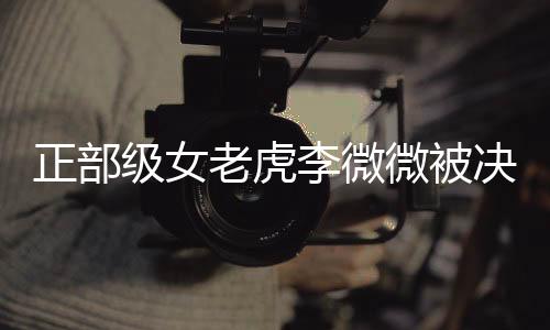 正部級女老虎李微微被決定逮捕，反腐無禁區(qū)的警示故事