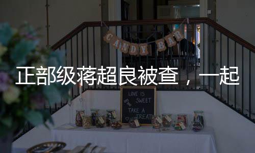 正部級蔣超良被查，一起探尋事件的來龍去脈