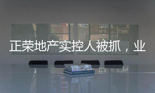 正榮地產(chǎn)實(shí)控人被抓，業(yè)內(nèi)震動(dòng)揭示事件內(nèi)幕