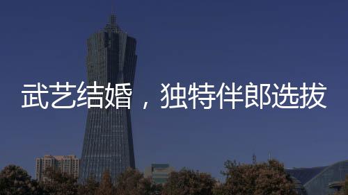 武藝結(jié)婚，獨(dú)特伴郎選拔標(biāo)準(zhǔn)引關(guān)注，身高需達(dá)170cm以上