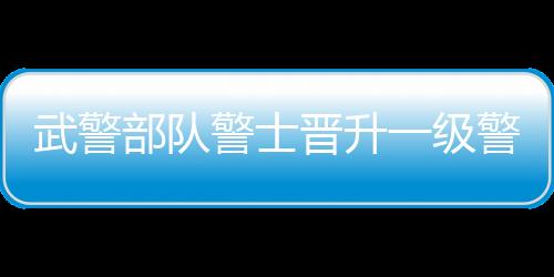 武警部隊警士晉升一級警士長，十大卓越戰(zhàn)士榮升新軍銜