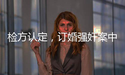 檢方認(rèn)定，訂婚強(qiáng)奸案中存在實(shí)際性行為