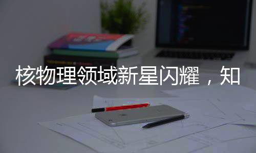 核物理領(lǐng)域新星閃耀，知名核物理學(xué)家劉暢離美加盟北京大學(xué)