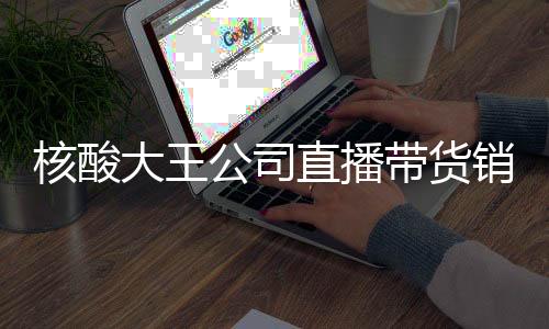 核酸大王公司直播帶貨銷(xiāo)售額為零，策略調(diào)整還是市場(chǎng)考驗(yàn)？