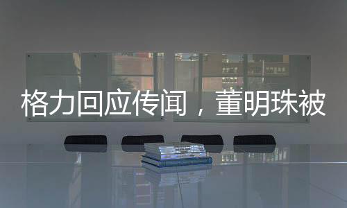 格力回應(yīng)傳聞，董明珠被停職審查系不實信息，網(wǎng)絡(luò)謠言止于智者