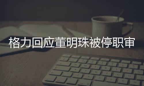 格力回應(yīng)董明珠被停職審查傳聞，純屬造謠