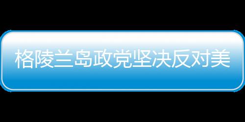 格陵蘭島政黨堅決反對美國吞并企圖