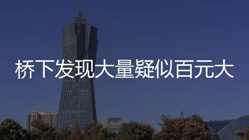 橋下發(fā)現(xiàn)大量疑似百元大鈔，知情人透露背后真相