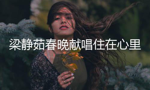 梁靜茹春晚獻(xiàn)唱住在心里的人，歌聲中的深情與感動(dòng)