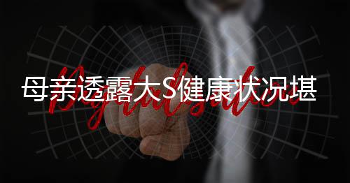 母親透露大S健康狀況堪憂，突發(fā)呼吸困難事件引關(guān)注