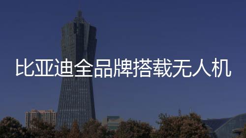 比亞迪全品牌搭載無人機系統(tǒng)，引領(lǐng)智能科技新時代的新篇章