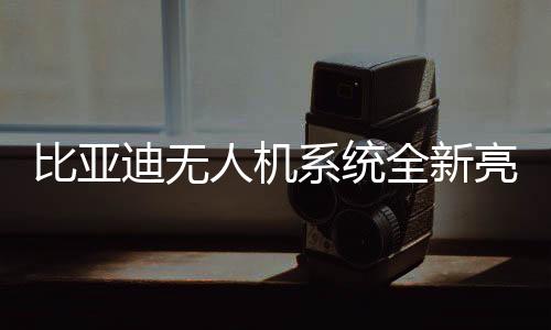 比亞迪無(wú)人機(jī)系統(tǒng)全新亮相，選配價(jià)僅需16000元！