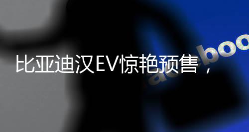 比亞迪漢EV驚艷預(yù)售，27萬元起開啟智能電動(dòng)新篇章