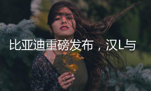 比亞迪重磅發(fā)布，漢L與唐L轎車正式上市