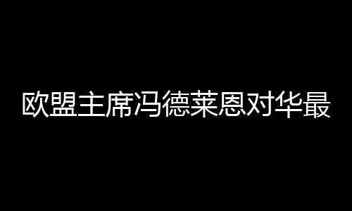 歐盟主席馮德萊恩對華最新表態(tài)，歐盟對華政策的新動向