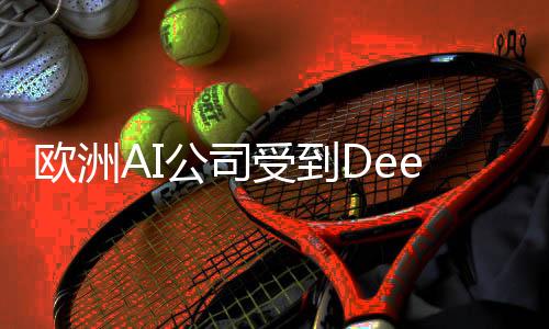 歐洲AI公司受到DeepSeek鼓舞，開(kāi)啟新一輪技術(shù)創(chuàng)新浪潮