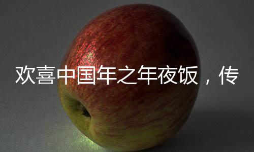 歡喜中國年之年夜飯，傳統(tǒng)與創(chuàng)新的融合盛宴