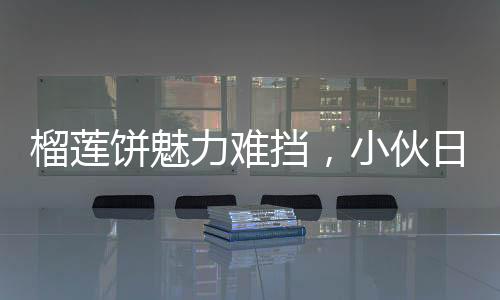 榴蓮餅魅力難擋，小伙日售三百個，四十分鐘搶購一空