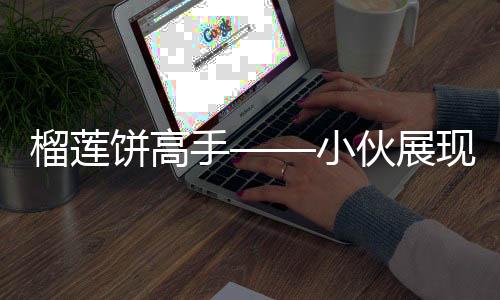榴蓮餅高手——小伙展現(xiàn)驚人銷售速度，每日售罄三百個(gè)榴蓮餅僅用四十分鐘
