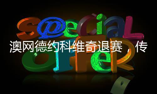 澳網(wǎng)德約科維奇退賽，傳奇球員的意外決定