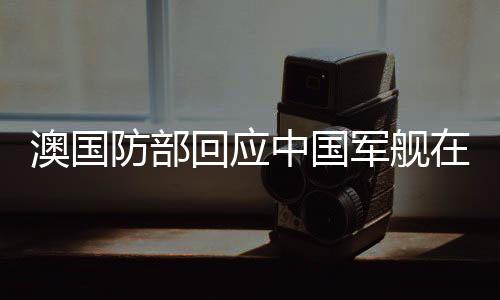 澳國防部回應中國軍艦在南太航行