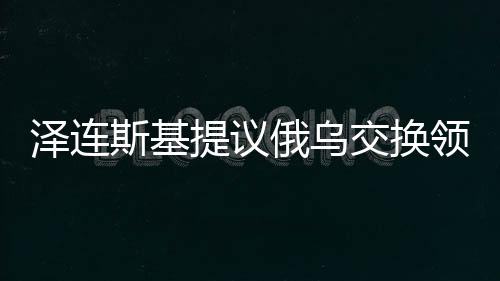 澤連斯基提議俄烏交換領(lǐng)土背后的戰(zhàn)略考量與復(fù)雜考量