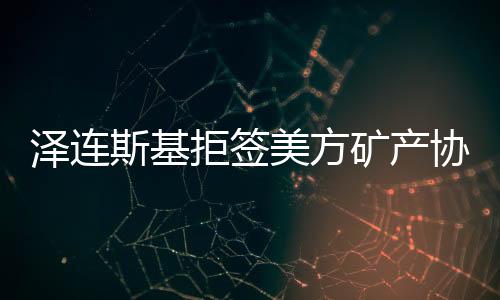 澤連斯基拒簽美方礦產(chǎn)協(xié)議草案，俄烏局勢再生變數(shù)？