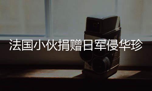 法國小伙捐贈日軍侵華珍貴照片將被接收，歷史見證的重要時刻