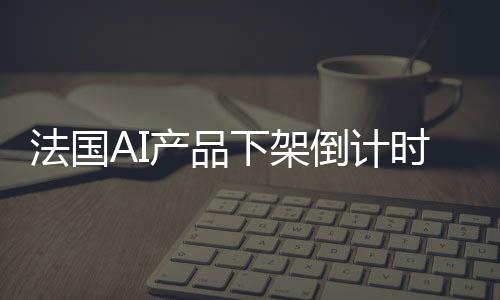 法國AI產(chǎn)品下架倒計時，三天后告別市場