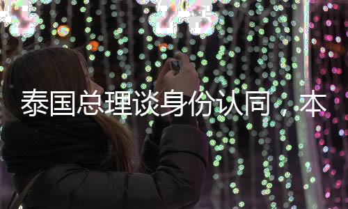 泰國總理談身份認同，本人出身華裔血統(tǒng)的自豪與愿景