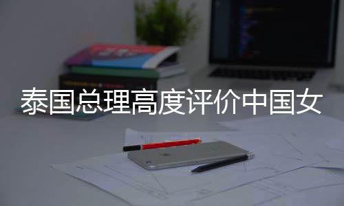 泰國總理高度評價(jià)中國女保鏢在泰國的知名度飆升