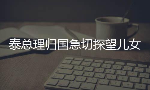 泰總理歸國急切探望兒女，愛心盡顯家庭情感深厚之際